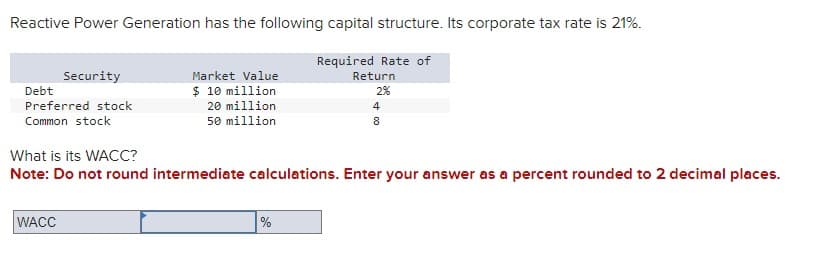 Reactive Power Generation has the following capital structure. Its corporate tax rate is 21%.
Security
Debt
Preferred stock
Common stock
What is its WACC?
Required Rate of
Market Value
Return
$ 10 million
2%
20 million
4
50 million
8
Note: Do not round intermediate calculations. Enter your answer as a percent rounded to 2 decimal places.
WACC
%