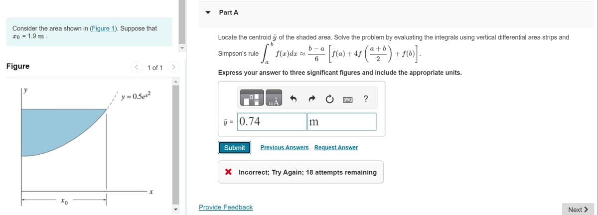 Consider the area shown in (Figure 1). Suppose that
x0 = 1.9 m.
Part A
Figure
<
1 of 1 >
y=0.52
Locate the centroid y of the shaded area. Solve the problem by evaluating the integrals using vertical differential area strips and
b-a
a+b
6
2
Simpson's rule
b
f(x)da
a [ƒ(a) +4ƒ (
(***) +190]
Express your answer to three significant figures and include the appropriate units.
-0.74
m
Submit Previous Answers Request Answer
?
× Incorrect; Try Again; 18 attempts remaining
хо
Provide Feedback
Next >