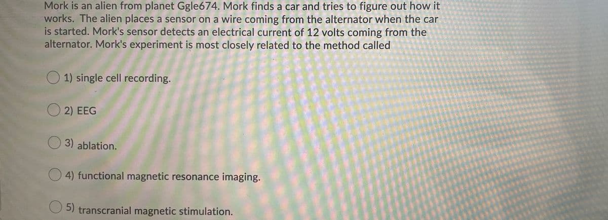 Mork is an alien from planet Ggle674. Mork finds a car and tries to figure out how it
works. The alien places a sensor on a wire coming from the alternator when the car
is started. Mork's sensor detects an electrical current of 12 volts coming from the
alternator. Mork's experiment is most closely related to the method called
1) single cell recording.
O 2) EEG
O 3) ablation.
O 4) functional magnetic resonance imaging.
O 5) transcranial magnetic stimulation.
