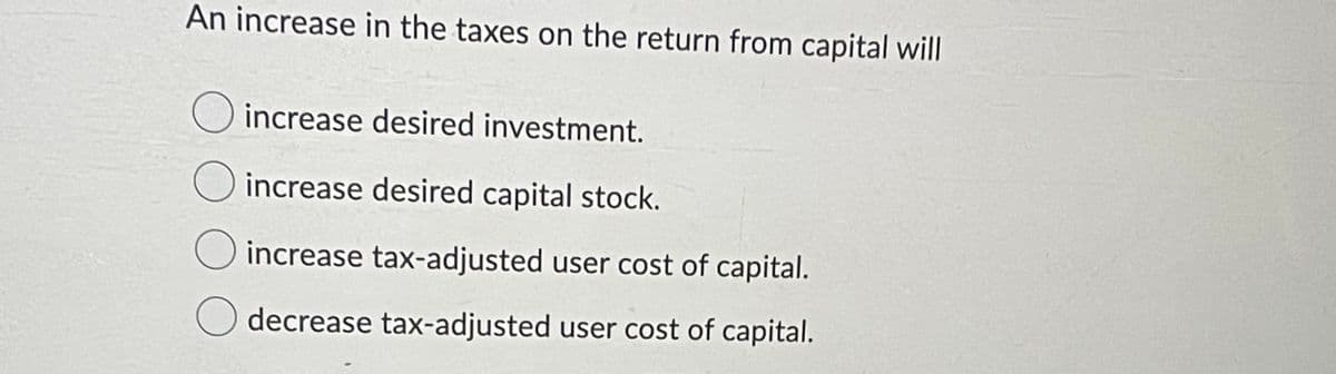 An increase in the taxes on the return from capital will
increase desired investment.
increase desired capital stock.
O increase tax-adjusted user cost of capital.
O decrease tax-adjusted user cost of capital.
