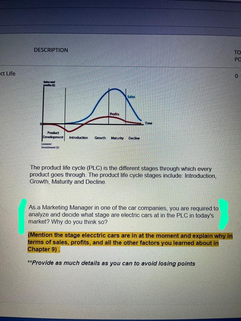 DESCRIPTION
TO
PC
ct Life
Sales and
profits (5)
Sales
Profits
Time
Product
Development
Introduction
Growth Maturity
Decline
Lossess
investment (5)
The product life cycle (PLC) is the different stages through which every
product goes through. The product life cycle stages include: Introduction,
Growth, Maturity and Decline.
As a Marketing Manager in one of the car companies, you are required to
analyze and decide what stage are electric cars at in the PLC in today's
market? Why do you think so?
(Mention the stage elecctric cars are in at the moment and explain why in
terms of sales, profits, and all the other factors you learned about in
Chapter 9).
**Provide as much details as you can to avoid losing points
