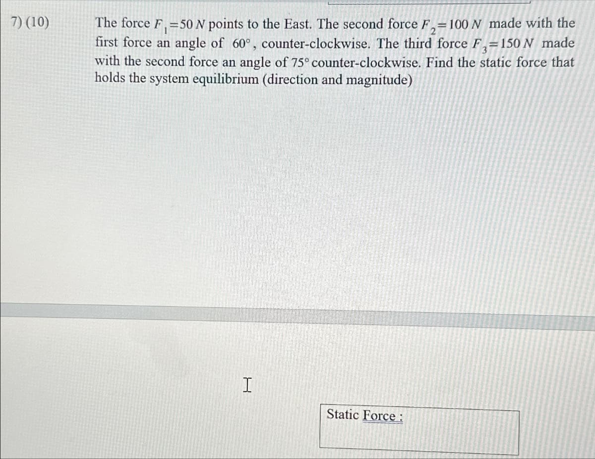 7) (10)
The force F₁ =50 N points to the East. The second force F₁ = 100 N made with the
first force an angle of 60°, counter-clockwise. The third force F-150 N made
with the second force an angle of 75° counter-clockwise. Find the static force that
holds the system equilibrium (direction and magnitude)
I
Static Force: