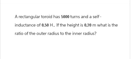 A rectangular toroid has 5000 turns and a self-
inductance of 0.50 H. If the height is 0.20 m what is the
ratio of the outer radius to the inner radius?