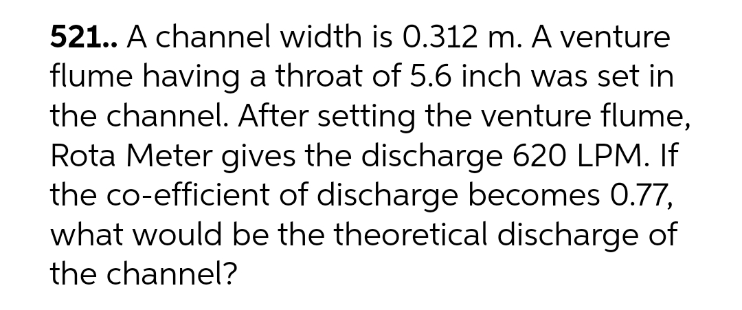 521.. A channel width is 0.312 m. A venture
flume having a throat of 5.6 inch was set in
the channel. After setting the venture flume,
Rota Meter gives the discharge 620 LPM. If
the co-efficient of discharge becomes 0.77,
what would be the theoretical discharge of
the channel?
