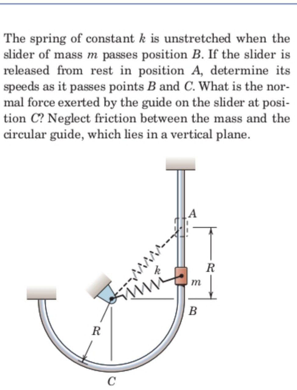 The spring of constant k is unstretched when the
slider of mass m passes position B. If the slider is
released from rest in position A, determine its
speeds as it passes points B and C. What is the nor-
mal force exerted by the guide on the slider at posi-
tion C? Neglect friction between the mass and the
circular guide, which lies in a vertical plane.
R
ww
R
C
m
B
