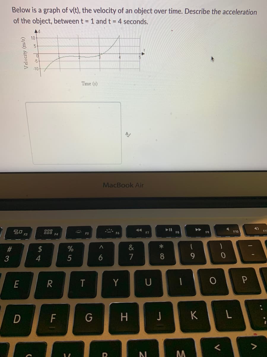 Below is a graph of v(t), the velocity of an object over time. Describe the acceleration
of the object, between t = 1 and t = 4 seconds.
Ad
10-
of
-5-
-10
Time (s)
MacBook Air
>>
吕0
F3
000
F10
FI
D00 F4
F5
F6
F7
F8
F9
2$
&
*
4
5
7
8
R
Y
U
D
F
H
K
V
くo
Velocity (m/s)
