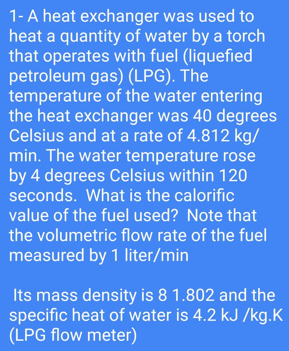 1-A heat exchanger was used to
heat a quantity of water by a torch
that operates with fuel (liquefied
petroleum gas) (LPG). The
temperature of the water entering
the heat exchanger was 40 degrees
Celsius and at a rate of 4.812 kg/
min. The water temperature rose
by 4 degrees Celsius within 120
seconds. What is the calorific
value of the fuel used? Note that
the volumetric flow rate of the fuel
measured by 1 liter/min
Its mass density is 8 1.802 and the
specific heat of water is 4.2 kJ /kg.K
(LPG flow meter)
