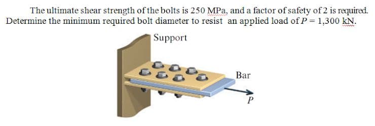 The ultimate shear strength of the bolts is 250 MPa, and a factor of safety of 2 is required.
Determine the minimum required bolt diameter to resist an applied load ofP = 1,300 kN.
Support
Bar
