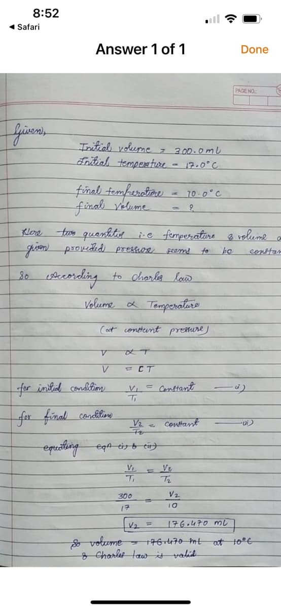 8:52
1 Safari
Answer 1 of 1
Done
PAGE NO.
Initial volume z
Sntial tempera ture -
300.0ml
17.0°C
final temferatane
final velume
10 0°C
tos quanhtig ie femperatire B rol
gien provedid prestva
Klere
to
be
constar
to charles low
Valume a Temperaturo
(ot consternt pretture)
A.
= CT
for inlial condfimn
Vi = Constant
Ti
for final conditiare
V2
Contant
eqreating egn dgo ei}
E Ve
Te
V.
300
V2
%3D
10
17
V2
176.470 mL
%3D
o volume
& Charles tawit valil.
- 176 470 mt
at 10°E
