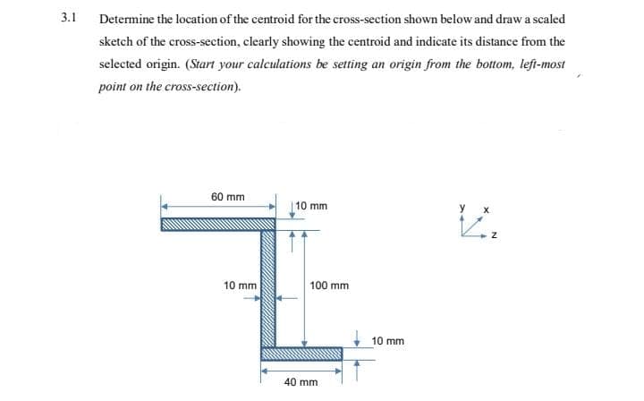 3.1
Determine the location of the centroid for the cross-section shown below and draw a scaled
sketch of the cross-section, clearly showing the centroid and indicate its distance from the
selected origin. (Start your calculations be setting an origin from the bottom, lefi-most
point on the cross-section).
60 mm
10 mm
у х
10 mm
100 mm
10 mm
40 mm
