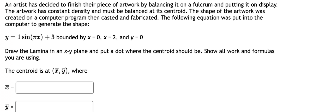 An artist has decided to finish their piece of artwork by balancing it on a fulcrum and putting it on display.
The artwork has constant density and must be balanced at its centroid. The shape of the artwork was
created on a computer program then casted and fabricated. The following equation was put into the
computer to generate the shape:
y = 1 sin(x) + 3 bounded by x = 0, x = 2, and y = 0
Draw the Lamina in an x-y plane and put a dot where the centroid should be. Show all work and formulas
you are using.
The centroid is at (x, y), where
x =
Y
II