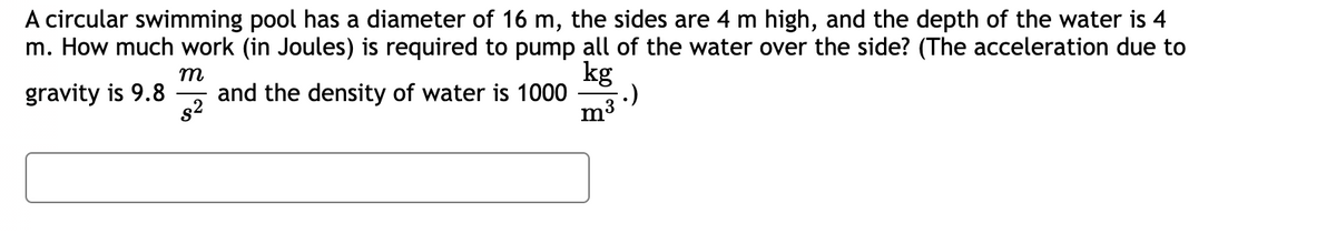 A circular swimming pool has a diameter of 16 m, the sides are 4 m high, and the depth of the water is 4
m. How much work (in Joules) is required to pump all of the water over the side? (The acceleration due to
m
kg
gravity is 9.8 and the density of water is 1000
$²
m³
.)
