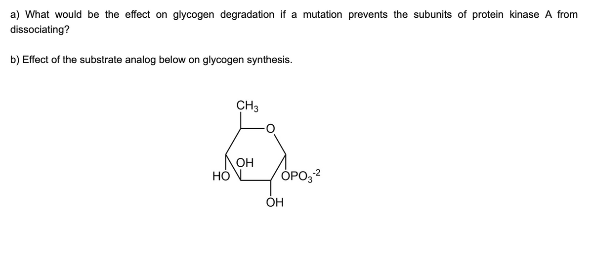 a) What would be the effect on glycogen degradation if a mutation prevents the subunits of protein kinase A from
dissociating?
b) Effect of the substrate analog below on glycogen synthesis.
CH3
OH
HOL
OPO3-²
OH