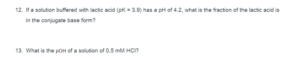 12. If a solution buffered with lactic acid (pK = 3.9) has a pH of 4.2, what is the fraction of the lactic acid is
in the conjugate base form?
13. What is the pOH of a solution of 0.5 mM HCI?