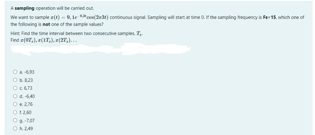 A sampling operation will be carried out.
We want to sample x(t) = 9, 1e-0,3t cos(273) continuous signal. Sampling will start at time 0. If the sampling frequency is Fs=15, which one of
the following is not one of the sample values?
Hint: Find the time interval between two consecutive samples, T₂.
Find (OT), x (1T₂), x(2T)...
O a. -6,93
O b. 8,23
O c. 6,73
O d. -6,40
O e. 2,76
O f. 2,60
O g. -7,07
O h. 2,49