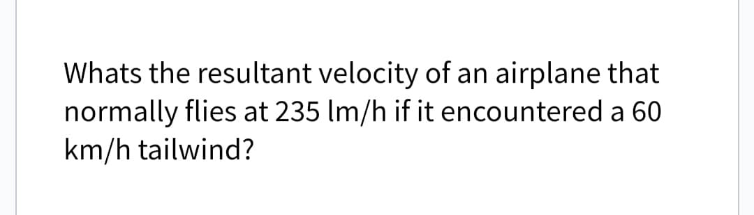 Whats the resultant velocity of an airplane that
normally flies at 235 Im/h if it encountered a 60
km/h tailwind?
