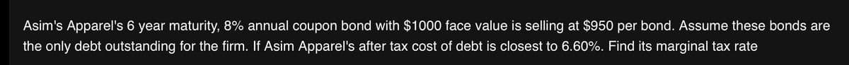 Asim's Apparel's 6 year maturity, 8% annual coupon bond with $1000 face value is selling at $950 per bond. Assume these bonds are
the only debt outstanding for the firm. If Asim Apparel's after tax cost of debt is closest to 6.60%. Find its marginal tax rate