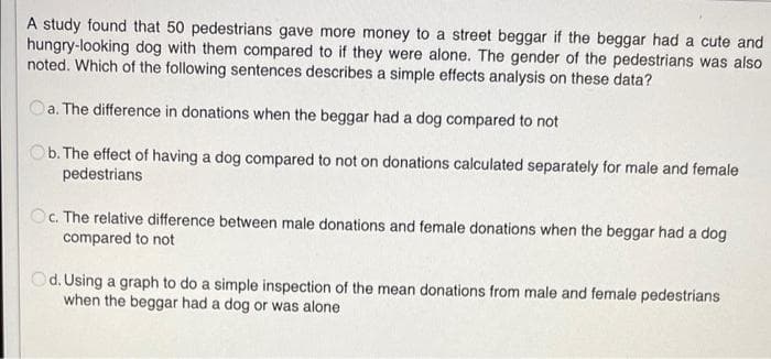 A study found that 50 pedestrians gave more money to a street beggar if the beggar had a cute and
hungry-looking dog with them compared to if they were alone. The gender of the pedestrians was also
noted. Which of the following sentences describes a simple effects analysis on these data?
Oa. The difference in donations when the beggar had a dog compared to not
Ob. The effect of having a dog compared to not on donations calculated separately for male and female
pedestrians
Oc. The relative difference between male donations and female donations when the beggar had a dog
compared to not
Od. Using a graph to do a simple inspection of the mean donations from male and female pedestrians
when the beggar had a dog or was alone
