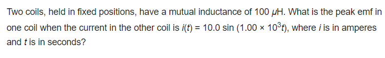 Two coils, held in fixed positions, have a mutual inductance of 100 µH. What is the peak emf in
one coil when the current in the other coil is i(t) = 10.0 sin (1.00 x 10³t), where i is in amperes
and t is in seconds?