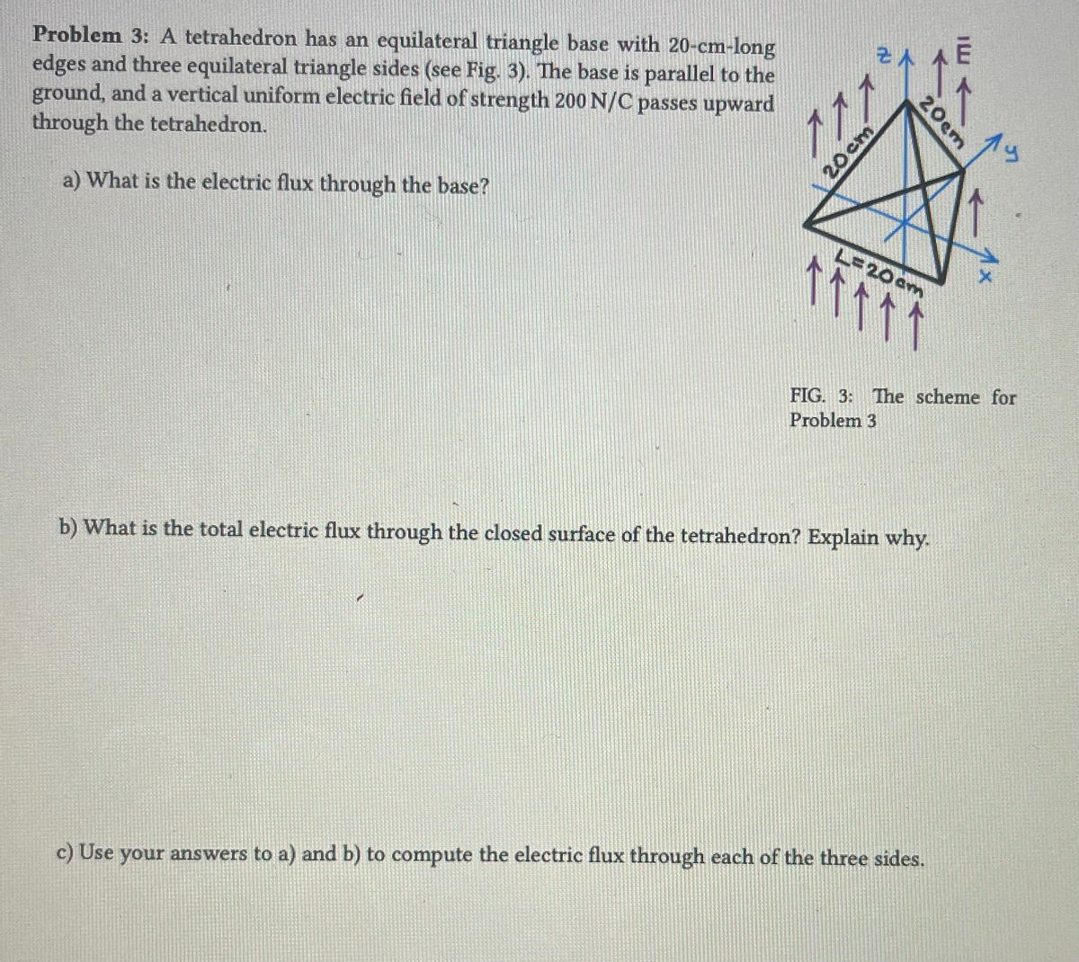 Problem 3: A tetrahedron has an equilateral triangle base with 20-cm-long
edges and three equilateral triangle sides (see Fig. 3). The base is parallel to the
ground, and a vertical uniform electric field of strength 200 N/C passes upward
through the tetrahedron.
a) What is the electric flux through the base?
11.
ZA
20cm
20cm
L=20cm
个个个 个 个
FIG. 3: The scheme for
Problem 3
b) What is the total electric flux through the closed surface of the tetrahedron? Explain why.
LC
c) Use your answers to a) and b) to compute the electric flux through each of the three sides.