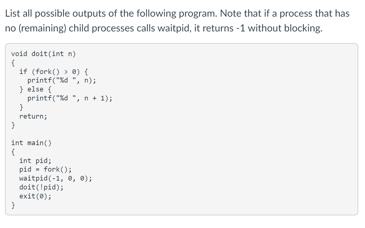 List all possible outputs of the following program. Note that if a process that has
no (remaining) child processes calls waitpid, it returns -1 without blocking.
void doit(int n)
{
if (fork() > 0) {
printf("%d ", n);
} else {
printf("%d ", n + 1);
}
return;
}
int main()
{
int pid;
pid = fork();
waitpid(-1, 0, 0);
doit(!pid);
exit(0);
