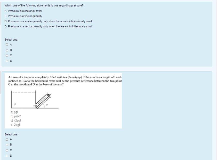 Which one of the following statements is true regarding pressure?
A. Pressure is a scalar quantity
B. Pressure is a vector quantity
C. Pressure is a scalar quantity only vwhen the area is infinitesimally small
D. Pressure is a vector quantity only when the area is infinitesimally small
Select one:
O A
B
O C
An arm of a teapot is completely filled with tea (density=p) If the arm has a length of 1 and i
inclined at 30o to the horizontal, what will be the pressure difference between the two point
Cat the mouth and D at the base of the arm?
a) pgl
b) pg\/2
c) v2pgl
d) 2pgl
Select one:
O A
B
O C
