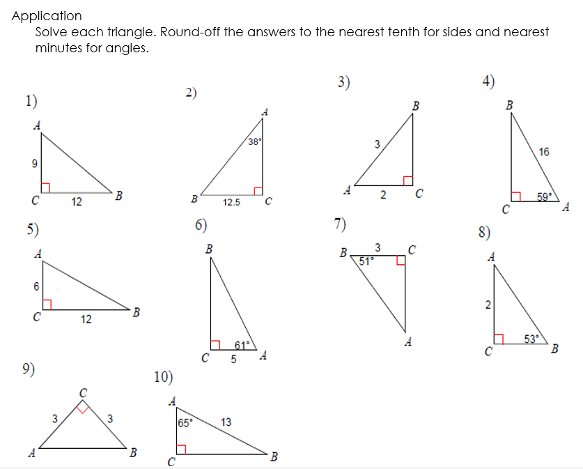 Application
1)
9
Solve each triangle. Round-off the answers to the nearest tenth for sides and nearest
minutes for angles.
2)
3)
38°
3
A
4)
B
16
C
5)
A
C
9)
で
2
с
59°
B
B
12
12.5
с
с
6)
7)
8)
3
B
B
C
51°
B
12
3
3
2
53°
A
61°
B
C
A
10)
C 5
B
C
65°
13
B