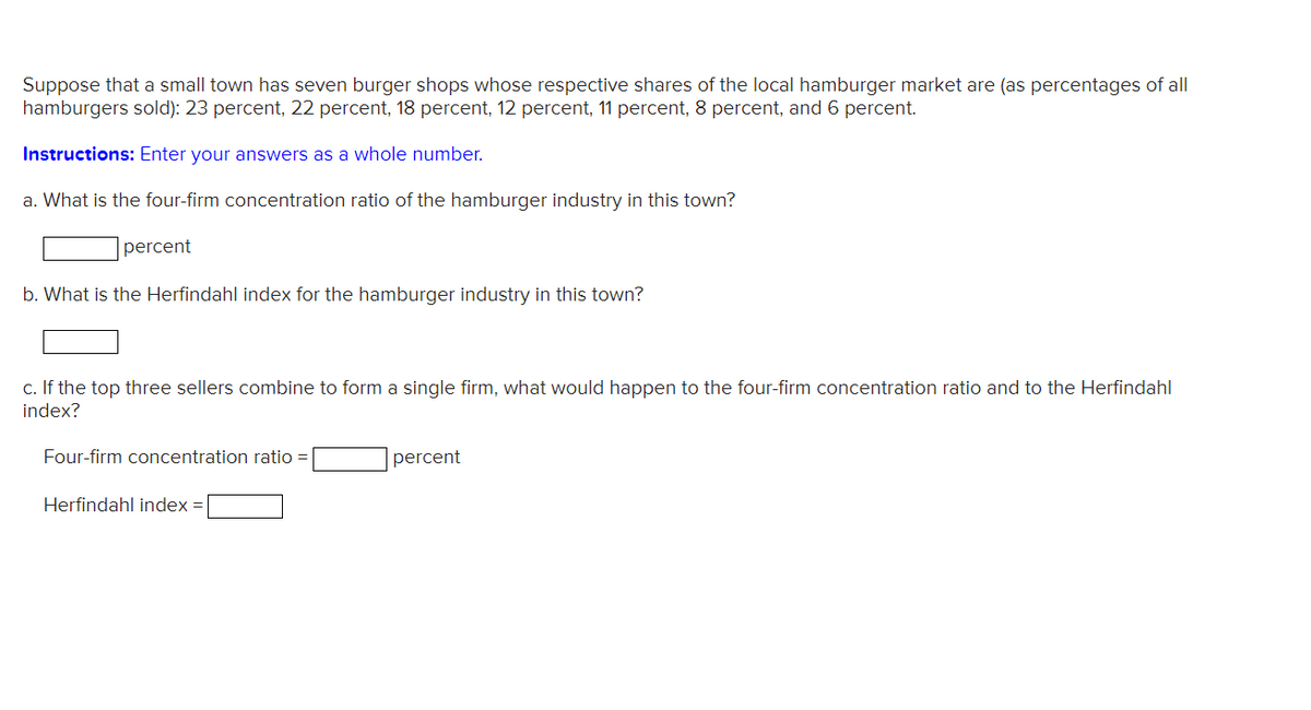 Suppose that a small town has seven burger shops whose respective shares of the local hamburger market are (as percentages of all
hamburgers sold): 23 percent, 22 percent, 18 percent, 12 percent, 11 percent, 8 percent, and 6 percent.
Instructions: Enter your answers as a whole number.
a. What is the four-firm concentration ratio of the hamburger industry in this town?
percent
b. What is the Herfindahl index for the hamburger industry in this town?
c. If the top three sellers combine to form a single firm, what would happen to the four-firm concentration ratio and to the Herfindahl
index?
Four-firm concentration ratio =
percent
Herfindahl index =
