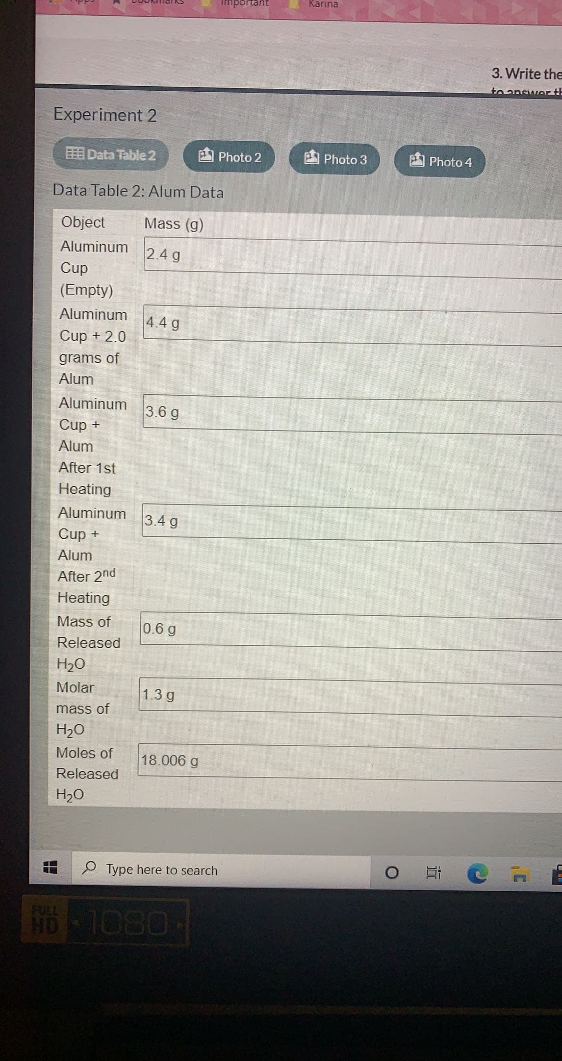 Important
Karına
3. Write the
to answer th
Experiment 2
EE Data Table 2
Photo 2
Photo 3
Photo 4
Data Table 2: Alum Data
Object
Mass (g)
Aluminum
2.4 g
Cup
(Empty)
Aluminum
4.4 g
Cup + 2.0
grams of
Alum
Aluminum
3.6 g
Cup +
Alum
After 1st
Heating
Aluminum
3.4 g
Cup +
Alum
After 2nd
Heating
Mass of
0.6 g
Released
H2O
Molar
1.3 g
mass of
H2O
Moles of
18.006 g
Released
H20
P Type here to search
HD 1080
