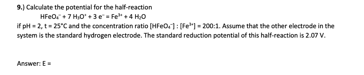 9.) Calculate the potential for the half-reaction
HFeO4 + 7 H3O+ + 3 e¯ = Fe³+ + 4 H₂O
if pH = 2, t = 25°C and the concentration ratio [HFeO4] : [Fe³+] = 200:1. Assume that the other electrode in the
system is the standard hydrogen electrode. The standard reduction potential of this half-reaction is 2.07 V.
Answer: E =