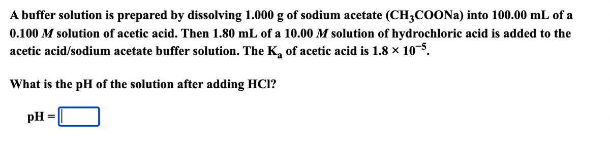 A buffer solution is prepared by dissolving 1.000 g of sodium acetate (CH3COONA) into 100.00 mL of a
0.100 M solution of acetic acid. Then 1.80 mL of a 10.00 M solution of hydrochloric acid is added to the
acetic acid/sodium acetate buffer solution. The K, of acetic acid is 1.8 × 10.
What is the pH of the solution after adding HCl?
pH
