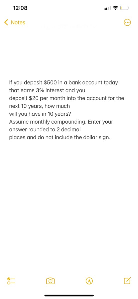 12:08
( Notes
If you deposit $500 in a bank account today
that earns 3% interest and you
deposit $20 per month into the account for the
next 10 years, how much
will you have in 10 years?
Assume monthly compounding. Enter your
answer rounded to 2 decimal
places and do not include the dollar sign.
