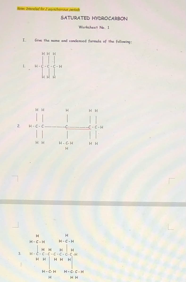 Note: Intended for 2 asynchronous periods
SATURATED HYDROCARBON
Worksheet No. 1
I.
Give the name and condensed formula of the following:
H H H
1.
H-C-C-C-H
HH H
H H
| |
H H
2.
H-C-C
m -C -C-H
| |
нн
H-C-H
H H
H
H
H.
H-C-H
H-C-H
H H
H
3.
Н-С-с-с-С -С-С-С-Н
H H
HHH
H-C-H
H-C-C-H
H.
H H
