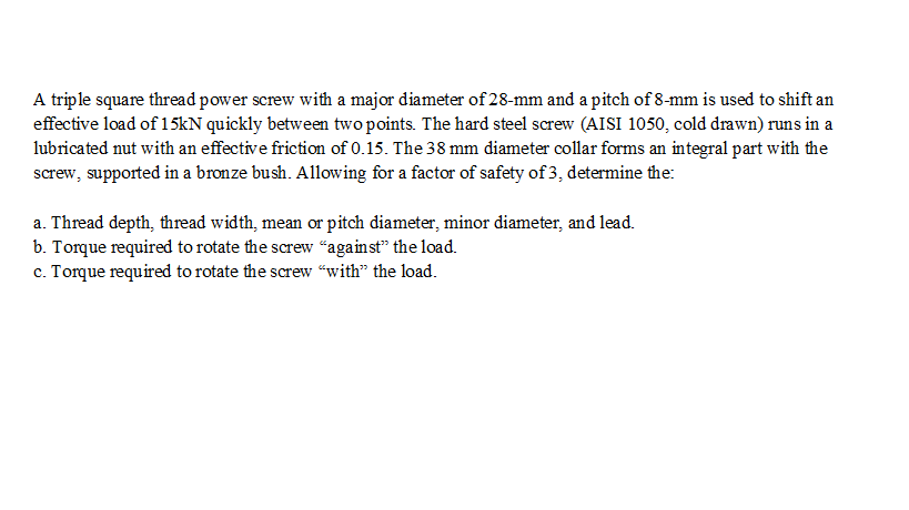 A triple square thread power screw with a major diameter of 28-mm and a pitch of 8-mm is used to shift an
effective load of 15KN quickly between two points. The hard steel screw (AISI 1050, cold drawn) runs in a
lubricated nut with an effective friction of 0.15. The 38 mm diameter collar forms an integral part with the
screw, supported in a bronze bush. Allowing for a factor of safety of 3, determine the:
a. Thread depth, thread width, mean or pitch diameter, minor diameter, and lead.
b. Torque required to rotate the screw "against" the load.
c. Torque required to rotate the screw “with" the load.
