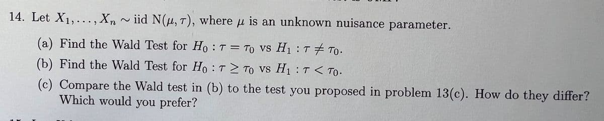 14. Let X1,..., Xn ~ iid N(μ, T), where μ is an unknown nuisance parameter.
(a) Find the Wald Test for Ho: T = To vs H₁T TO.
(b) Find the Wald Test for Ho: T≥ TO VS H₁T< To.
(c) Compare the Wald test in (b) to the test you proposed in problem 13(c). How do they differ?
Which would you prefer?