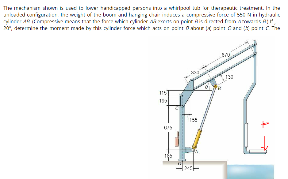 The mechanism shown is used to lower handicapped persons into a whirlpool tub for therapeutic treatment. In the
unloaded configuration, the weight of the boom and hanging chair induces a compressive force of 550 N in hydraulic
cylinder AB. (Compressive means that the force which cylinder AB exerts on point B is directed from A towards B.) If¸ =
20°, determine the moment made by this cylinder force which acts on point B about (a) point O and (b) point C. The
870
330
115
195
675
185
O
155
245
B
130