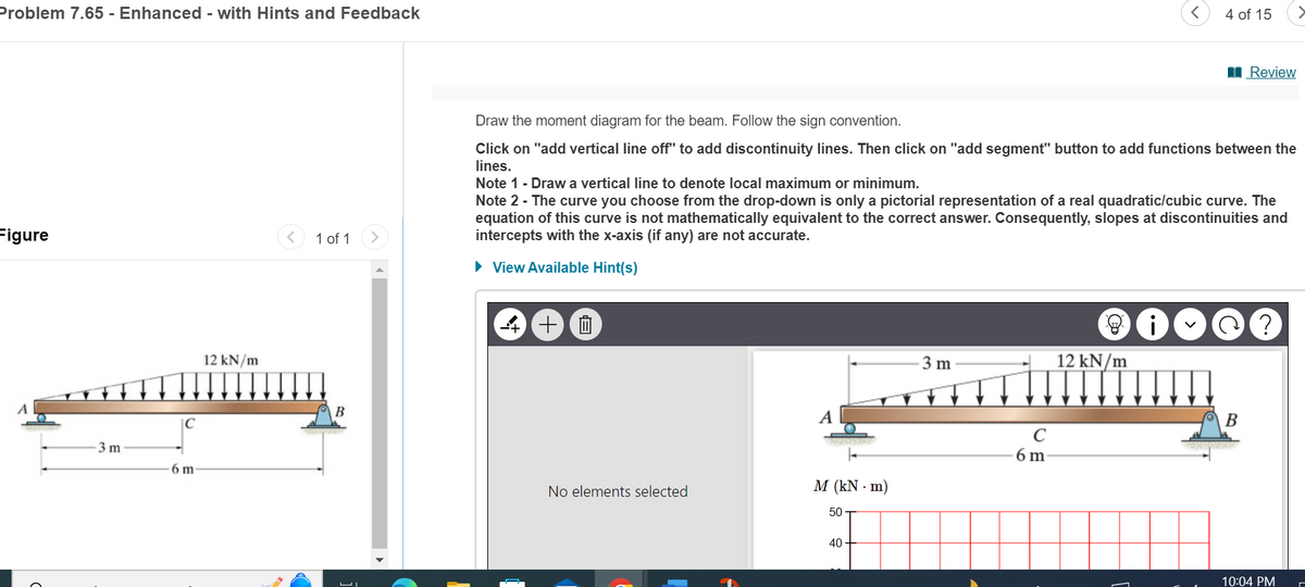 Problem 7.65 - Enhanced - with Hints and Feedback
Figure
3 m
6 m
12 kN/m
4 of 15
■Review
Draw the moment diagram for the beam. Follow the sign convention.
Click on "add vertical line off" to add discontinuity lines. Then click on "add segment" button to add functions between the
lines.
Note 1 - Draw a vertical line to denote local maximum or minimum.
Note 2 - The curve you choose from the drop-down is only a pictorial representation of a real quadratic/cubic curve. The
equation of this curve is not mathematically equivalent to the correct answer. Consequently, slopes at discontinuities and
intercepts with the x-axis (if any) are not accurate.
1 of 1
▸ View Available Hint(s)
B
الا
十四
A
i
✓
?
3 m
12 kN/m
с
6 m
M (kN·m)
No elements selected
50
40-
B
10:04 PM