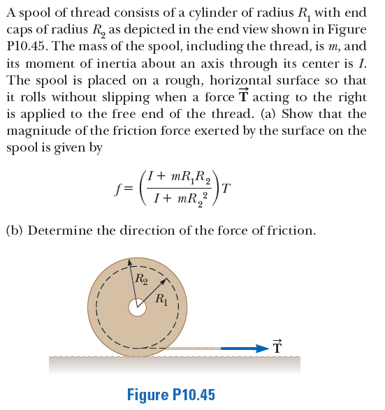 A spool of thread consists of a cylinder of radius R, with end
caps of radius R, as depicted in the end view shown in Figure
P10.45. The mass of the spool, including the thread, is m,
its moment of inertia about an axis through its center is I.
The spool is placed on a rough, horizontal surface so that
it rolls without slipping when a force T acting to the right
is applied to the free end of the thread. (a) Show that the
magnitude of the friction force exerted by the surface on the
spool is given by
and
(I+ mR,Rq
T
I+ mR,2
f =
(b) Determine the direction of the force of friction.
\R2
R1
Figure P10.45
