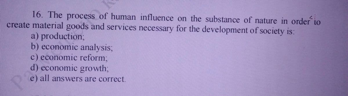 16. The process of human influence on the substance of nature in order to
create material goods and services necessary for the development of society is:
a) production;
b) economic analysis;
c) economic reform;
d) economic growth3;
e) all answers are correct.
Pa
