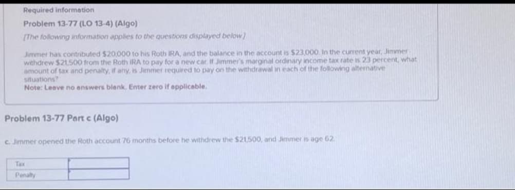 Required information
Problem 13-77 (LO 13-4) (Algo)
[The following information applies to the questions displayed below]
Jimmer has contributed $20,000 to his Roth IRA, and the balance in the account is $23,000. In the current year, Jimmer
withdrew $21.500 from the Roth IRA to pay for a new car. If Jimmer's marginal ordinary income tax rate is 23 percent, what
amount of tax and penalty, if any, is Jammer required to pay on the withdrawal in each of the following alternative
situations?
Note: Leave no answers blank. Enter zero if applicable.
Problem 13-77 Part c (Algo)
c. Jimmer opened the Roth account 76 months before he withdrew the $21,500, and Jimmer is age 62
Tax
Penalty