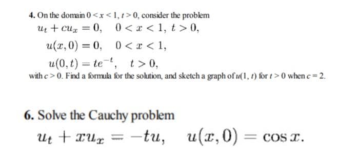 4. On the domain 0<x<1, t>0, consider the problem
ut + Cux = 0,
0<x< 1, t > 0,
u(x, 0)= 0,
0<x< 1,
u(0, t) te , t> 0,
=
with c> 0. Find a formula for the solution, and sketch a graph of u(1, t) for t > 0 when c = 2.
6. Solve the Cauchy problem
ut + xux-tu,
u(x, 0)
= COS I.