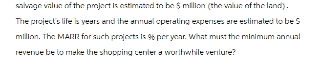 salvage value of the project is estimated to be $ million (the value of the land).
The project's life is years and the annual operating expenses are estimated to be $
million. The MARR for such projects is % per year. What must the minimum annual
revenue be to make the shopping center a worthwhile venture?