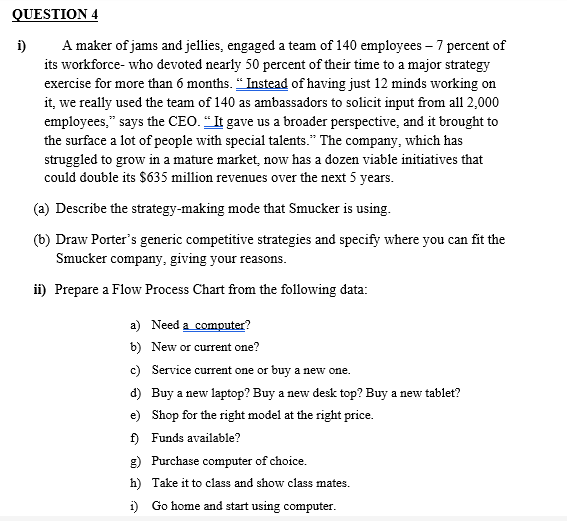 QUESTION 4
i)
A maker of jams and jellies, engaged a team of 140 employees - 7 percent of
its workforce-who devoted nearly 50 percent of their time to a major strategy
exercise for more than 6 months. "Instead of having just 12 minds working on
it, we really used the team of 140 as ambassadors to solicit input from all 2,000
employees," says the CEO. "It gave us a broader perspective, and it brought to
the surface a lot of people with special talents." The company, which has
struggled to grow in a mature market, now has a dozen viable initiatives that
could double its $635 million revenues over the next 5 years.
(a) Describe the strategy-making mode that Smucker is using.
(b) Draw Porter's generic competitive strategies and specify where you can fit the
Smucker company, giving your reasons.
ii) Prepare a Flow Process Chart from the following data:
a) Need a computer?
b) New or current one?
c) Service current one or buy a new one.
d)
Buy a new laptop? Buy a new desk top? Buy a new tablet?
e) Shop for the right model at the right price.
f) Funds available?
g)
Purchase computer of choice.
h)
Take it to class and show class mates.
i) Go home and start using computer.