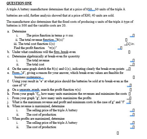 QUESTION ONE
A triple A battery manufacturer determines that at a price of K50 50 units of the triple A
batteries are sold, further analysis showed that at a price of K60, 40 units are sold.
The manufacturer also determines that the fixed costs of producing x units of the triple A type of
batteries is 300 and the variable costs are 20.
a. Determine
i.
The price function in terms p = mx
ii. The total revenue function "R(x)"
iii. The total cost function C(x)
Find the profit function "(x)"
b. Under what conditions will the firm break-even
c. Determine algebraically at break-even for quantity
i.
The total revenue
The total cost
11.
d. On the same graph sketch the R(x) and C(x), indicating clearly the break-even points
e. From "d", giving a reason for your answer, which break-even values are feasible for
business sustenance
7
11.
0
f. Using your result in "e" at what price should the batteries be sold at to break-even as the
case of "d"
g. On a separate graph, search the profit function (x)
h. From your graph "f how many units maximizes the revenues and minimizes the costs
i. From your graph "g", how many units maximizes the profits
j. What is the maximum revenue and profit and minimum costs in the case of g" and "f"
k. When revenue is maximized, determine
i.
The selling price of the triple A battery
The cost of production
ii.
1. When profits are maximized, determine
i.
0
_[1] iv.
0
The selling price of the triple A battery
The cost of production
7
0
99,
99-97
77 77