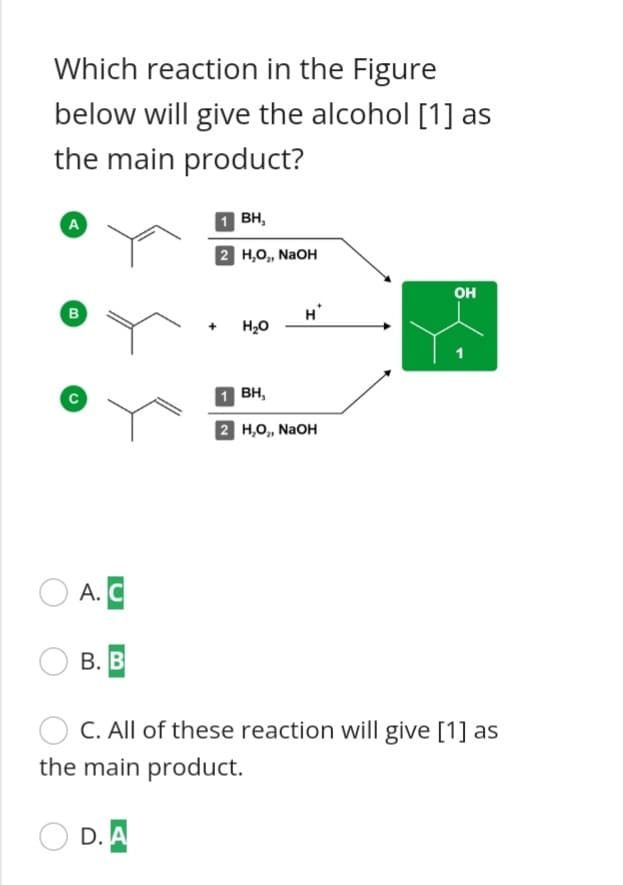 Which reaction in the Figure
below will give the alcohol [1] as
the main product?
BH,
A
2 но, NaOH
OH
B
H'
H20
вн,
2 H,O,, NAOH
А. С
В. В
C. All of these reaction will give [1] as
the main product.
D.A
