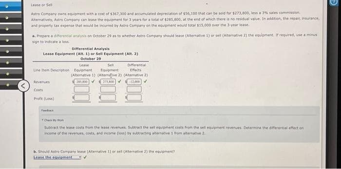 Lease or Sell
Astro Company owns equipment with a cost of $367,300 and accumulated depreciation of $56,100 that can be sold for $273,800, less a 3% sales commission.
Alternatively, Astro Company can lease the equipment for 3 years for a total of $285,800, at the end of which there is no residual value. In addition, the repair, insurance,
and property tax expense that would be incurred by Astro Company on the equipment would total $15,000 over the 3-year lease.
a. Prepare a differential analysis on October 29 as to whether Astro Company should lease (Alternative 1) or sell (Alternative 2) the equipment. If required, use a minus
sign to indicate a loss.
Differential Analysis
Lease Equipment (Alt. 1) or Sell Equipment (Alt. 2)
October 29
Lease
Sell
Line Item Description Equipment Equipment
Revenues
Costs
Profit (Loss)
Differential
Effects
(Alternative 1) (Alternative 2) (Alternative 2)
255,800✔ 273,800 ✓ -12.000
Fandack
Check My Work
Subtract the lease costs from the lease revenues. Subtract the sell equipment costs from the sell equipment revenues. Determine the differential effect on
income of the revenues, costs, and income (loss) by subtracting alternative 1 from alternative 2.
b. Should Astro Company lease (Alternative 1) or sell (Alternative 2) the equipment?
Lease the equipment