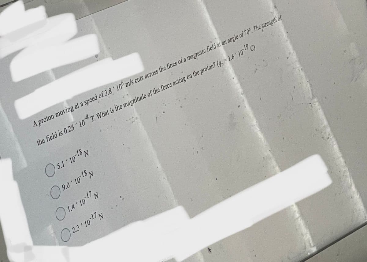 A proton moving at a speed of 3.8 106 m/s cuts across the lines of a magnetic field at an angle of 70°. The strength of
the field is 0.25 104 T. What is the magnitude of the force acting on the proton? (4 - 1.6′ 10-¹9 C)
05.1-10-18 N
9.0-10-18 N
1.4-10-17 N
2.3/10-17 N