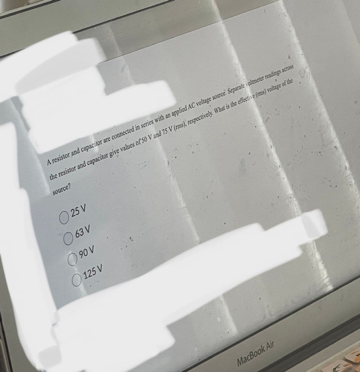 A resistor and capacitor are connected in series with an applied AC voltage source. Separate voltmeter readings across
the resistor and capacitor give values of 50 V and 75 V (rms), respectively. What is the effective (rms) voltage of the
source?
0 25 V
063 V
90 V
125 V
MacBook Air