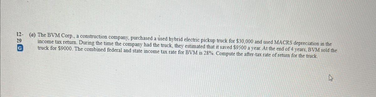 12-
29
G
(a) The BVM Corp., a construction company, purchased a used hybrid electric pickup truck for $30,000 and used MACRS depreciation in the
income tax return. During the time the company had the truck, they estimated that it saved $9500 a year. At the end of 4 years, BVM sold the
truck for $9000. The combined federal and state income tax rate for BVM is 28%. Compute the after-tax rate of return for the truck.