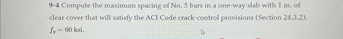 9-4 Compute the maximum spacing of No. 5 bars in a one-way slab with 1 in. of
clear cover that will satisfy the ACI Code crack-control provisions (Section 24.3.2).
fy = 60 ksi.
A